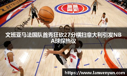 文班亚马法国队首秀狂砍27分横扫意大利引发NBA球探热议